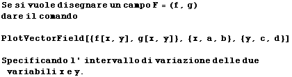 Se si vuole disegnare un campo F = (f, g) dare il comando  PlotVectorField[{f[x, y], g[x, y]}, {x, a, b}, {y, c, d}]  Specificando l ' intervallo di variazione delle due variabili x e y . 