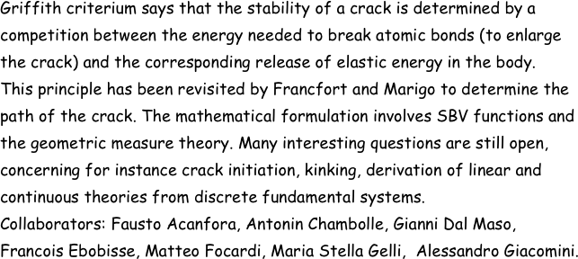 Griffith criterium says that the stability of a crack is determined by a competition between the energy needed to break atomic bonds (to enlarge the crack) and the corresponding release of elastic energy in the body. 
This principle has been revisited by Francfort and Marigo to determine the path of the crack. The mathematical formulation involves SBV functions and the geometric measure theory. Many interesting questions are still open,  concerning for instance crack initiation, kinking, derivation of linear and continuous theories from discrete fundamental systems. 
Collaborators: Fausto Acanfora, Antonin Chambolle, Gianni Dal Maso, Francois Ebobisse, Matteo Focardi, Maria Stella Gelli,  Alessandro Giacomini.